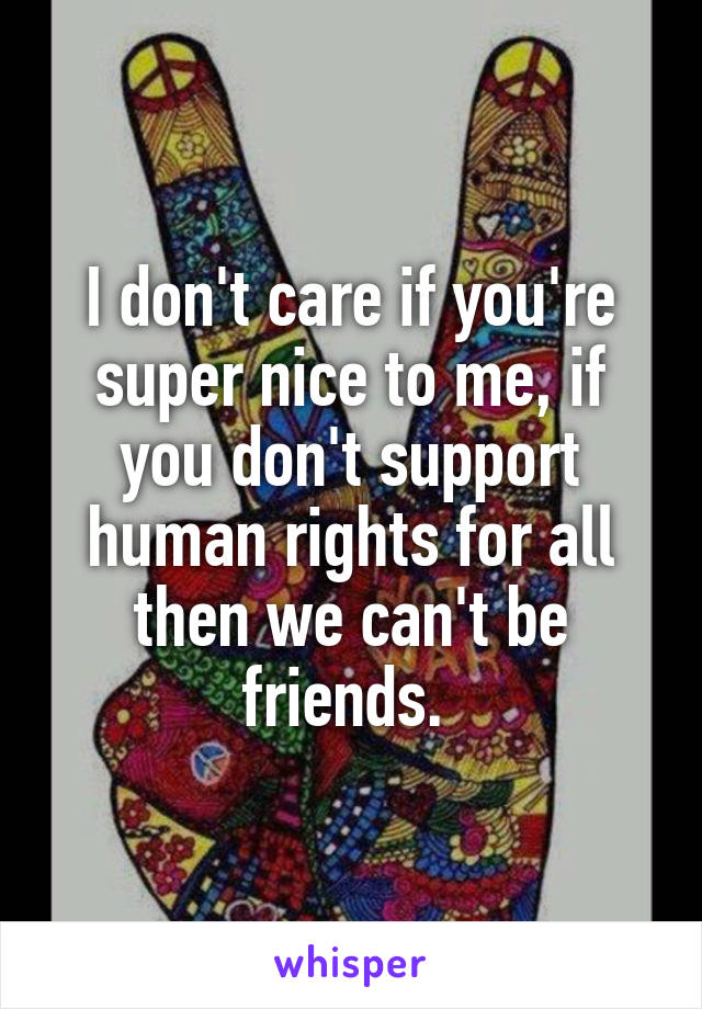 I don't care if you're super nice to me, if you don't support human rights for all then we can't be friends. 