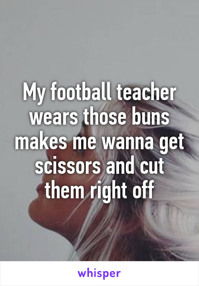 My football teacher wears those buns makes me wanna get scissors and cut them right off