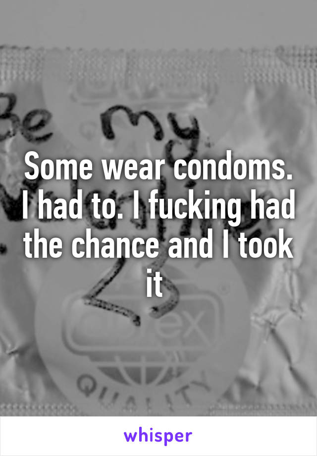 Some wear condoms. I had to. I fucking had the chance and I took it 