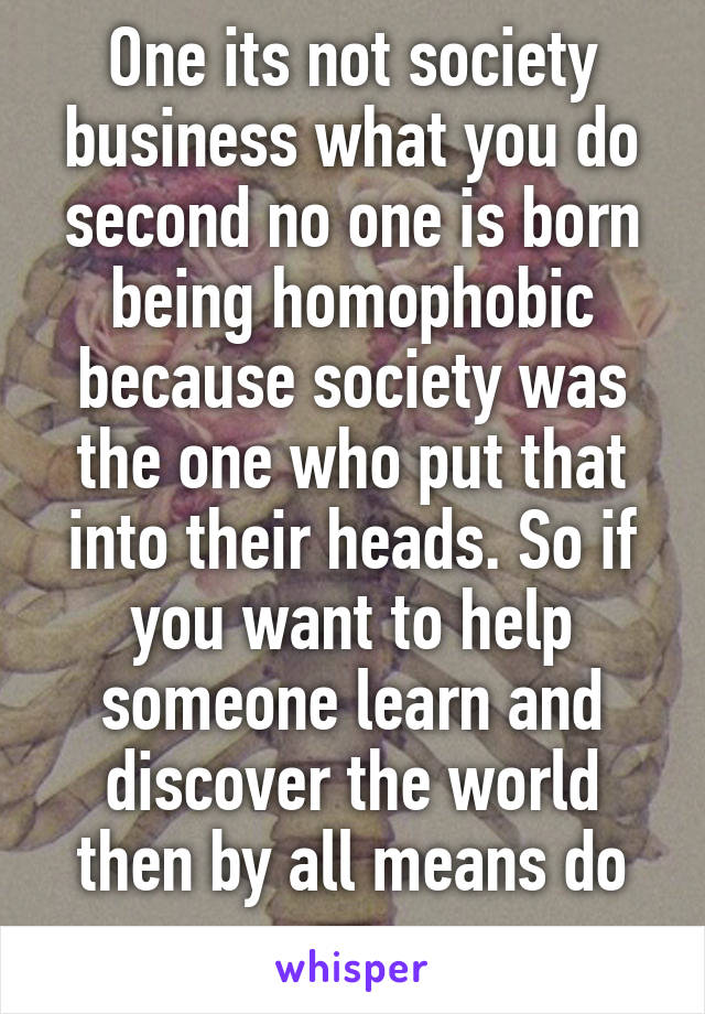 One its not society business what you do second no one is born being homophobic because society was the one who put that into their heads. So if you want to help someone learn and discover the world then by all means do so 