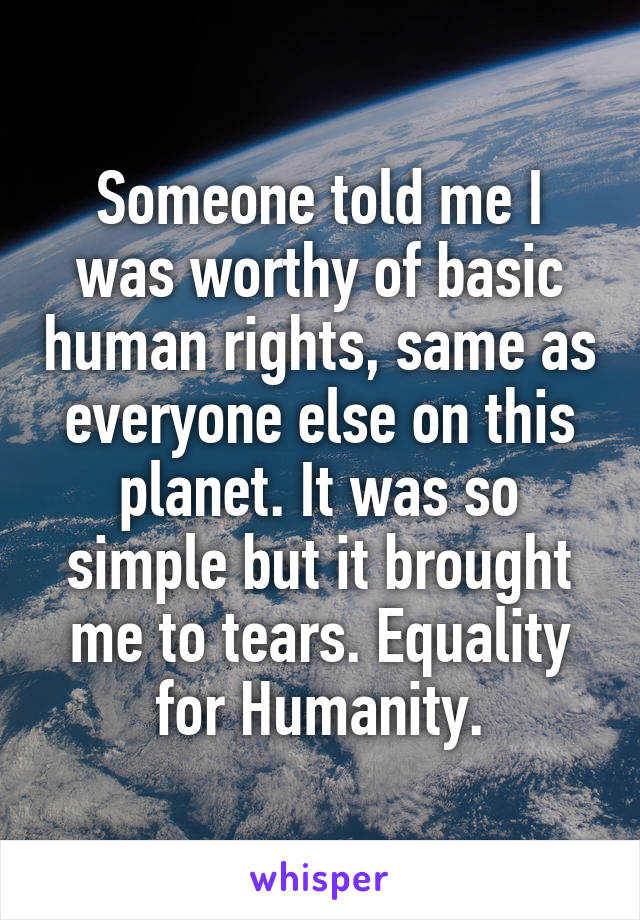 Someone told me I was worthy of basic human rights, same as everyone else on this planet. It was so simple but it brought me to tears. Equality for Humanity.