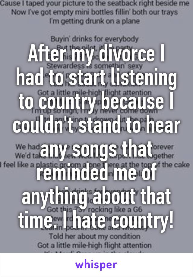 After my divorce I had to start listening to country because I couldn't stand to hear any songs that reminded me of anything about that time. I hate country!