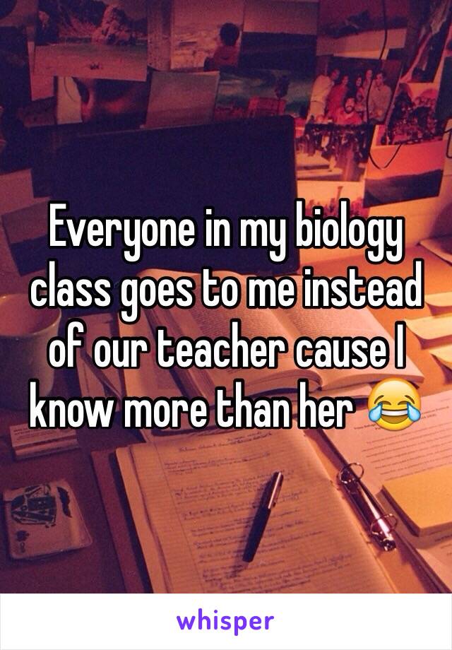 Everyone in my biology class goes to me instead of our teacher cause I know more than her 😂