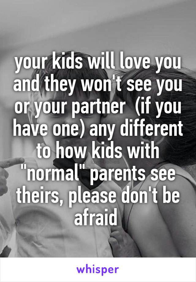 your kids will love you and they won't see you or your partner  (if you have one) any different to how kids with "normal" parents see theirs, please don't be afraid 