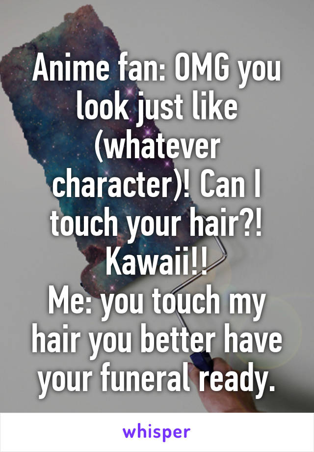 Anime fan: OMG you look just like (whatever character)! Can I touch your hair?! Kawaii!!
Me: you touch my hair you better have your funeral ready.