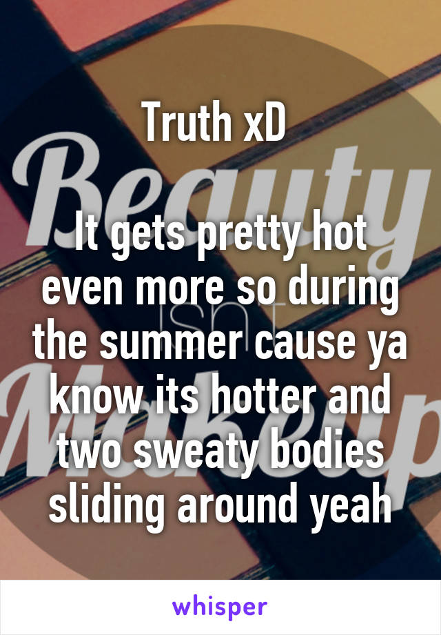 Truth xD 

It gets pretty hot even more so during the summer cause ya know its hotter and two sweaty bodies sliding around yeah