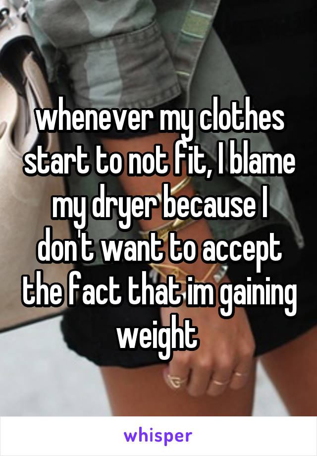 whenever my clothes start to not fit, I blame my dryer because I don't want to accept the fact that im gaining weight 