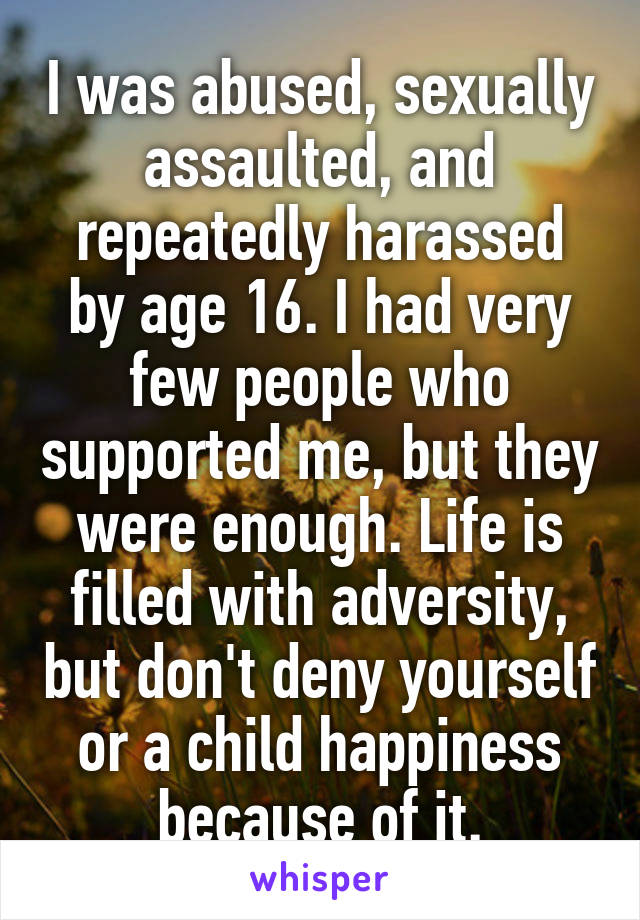 I was abused, sexually assaulted, and repeatedly harassed by age 16. I had very few people who supported me, but they were enough. Life is filled with adversity, but don't deny yourself or a child happiness because of it.