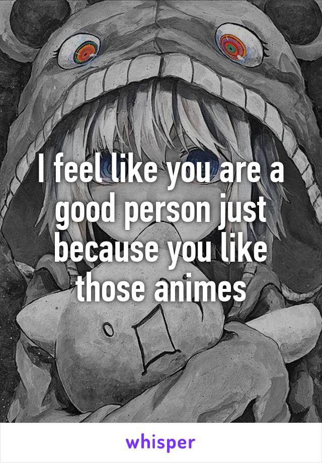 I feel like you are a good person just because you like those animes