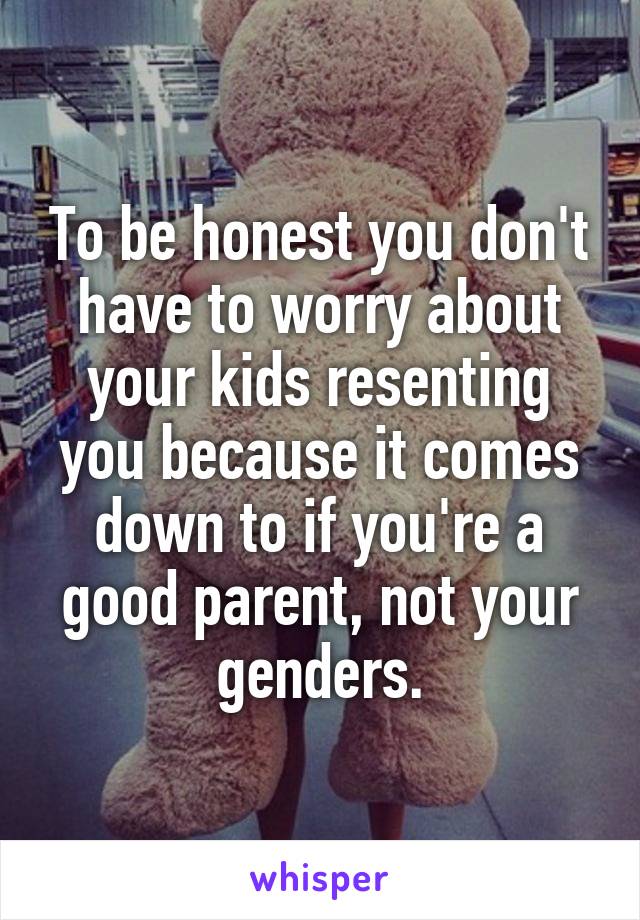 To be honest you don't have to worry about your kids resenting you because it comes down to if you're a good parent, not your genders.