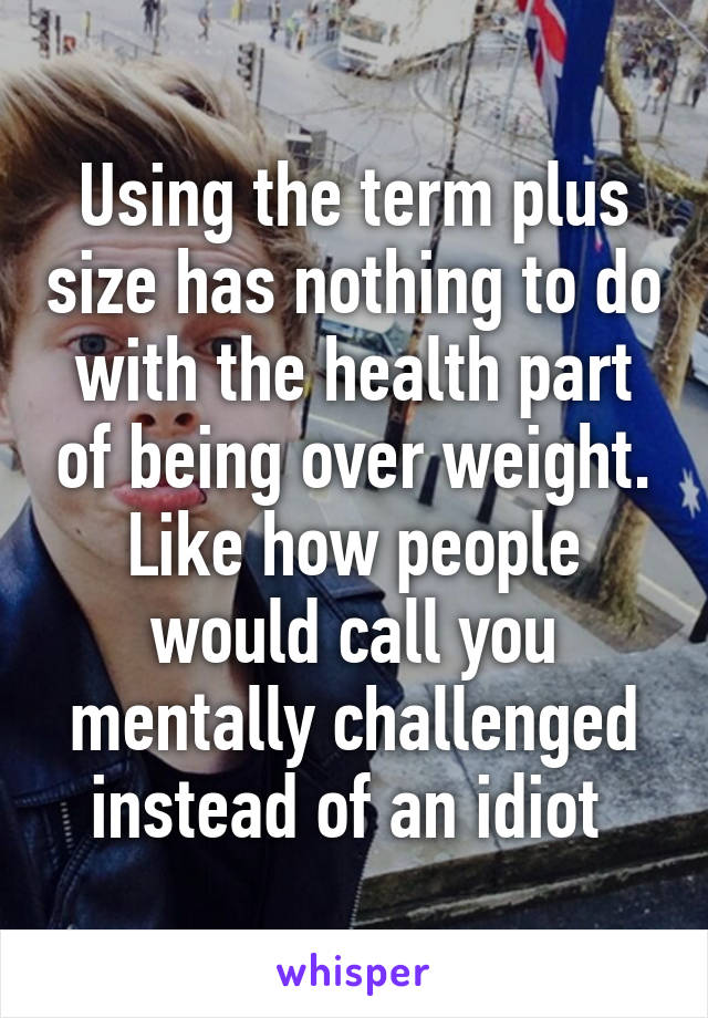 Using the term plus size has nothing to do with the health part of being over weight.
Like how people would call you mentally challenged instead of an idiot 