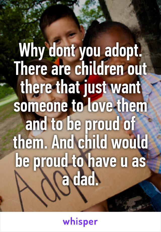 Why dont you adopt. There are children out there that just want someone to love them and to be proud of them. And child would be proud to have u as a dad.