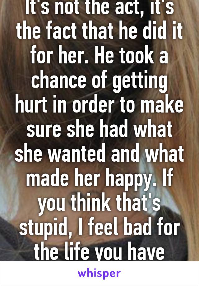 It's not the act, it's the fact that he did it for her. He took a chance of getting hurt in order to make sure she had what she wanted and what made her happy. If you think that's stupid, I feel bad for the life you have lived.