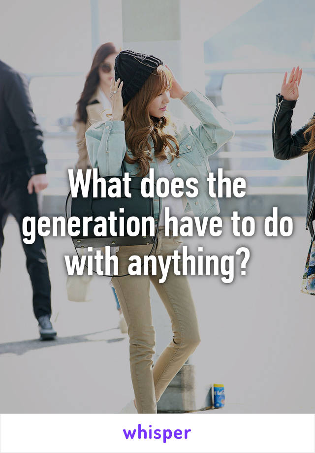 What does the generation have to do with anything?