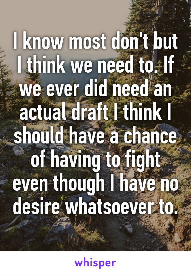 I know most don't but I think we need to. If we ever did need an actual draft I think I should have a chance of having to fight even though I have no desire whatsoever to. 