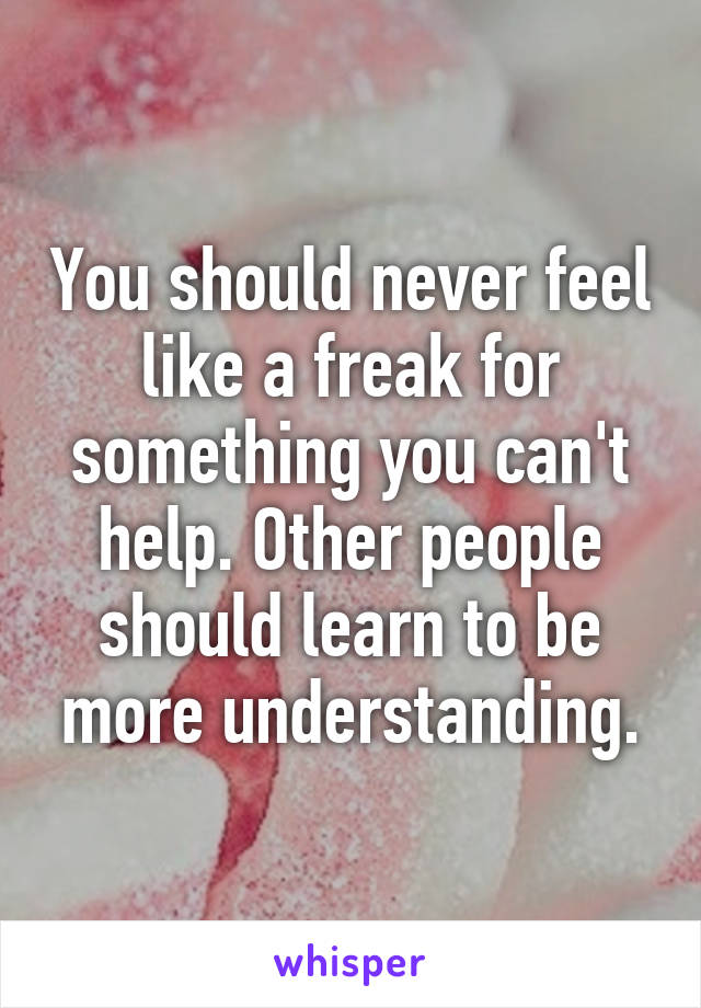 You should never feel like a freak for something you can't help. Other people should learn to be more understanding.