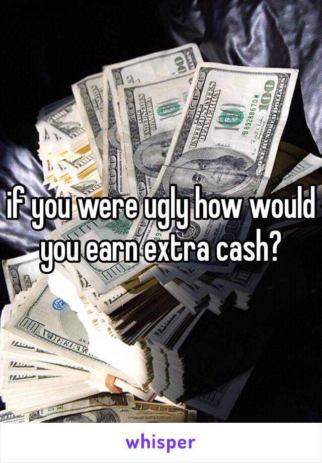 if you were ugly how would you earn extra cash?