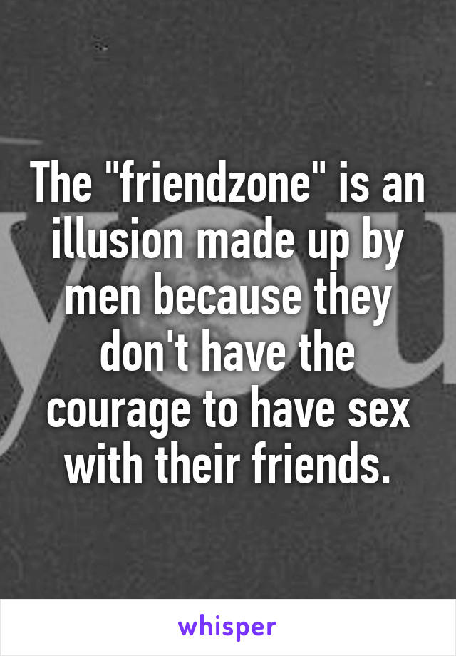 The "friendzone" is an illusion made up by men because they don't have the courage to have sex with their friends.