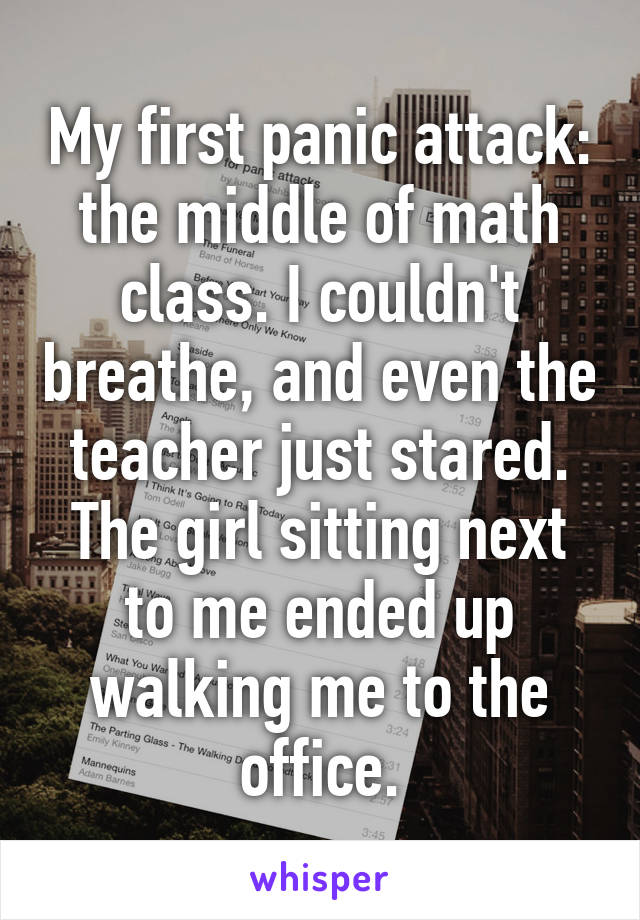 My first panic attack: the middle of math class. I couldn't breathe, and even the teacher just stared. The girl sitting next to me ended up walking me to the office.