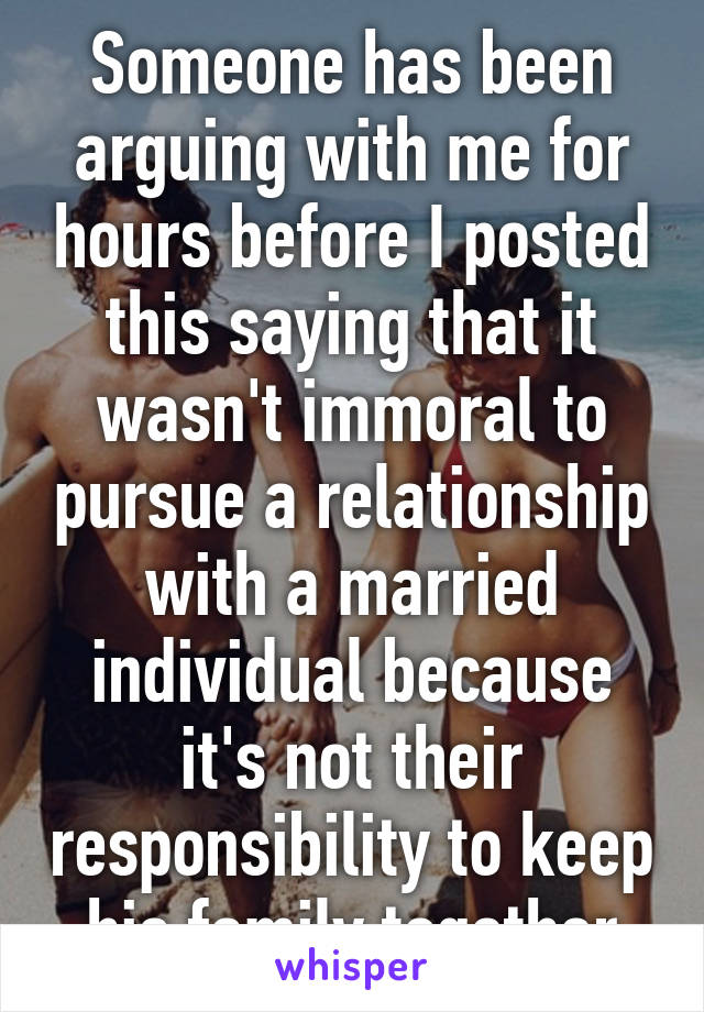 Someone has been arguing with me for hours before I posted this saying that it wasn't immoral to pursue a relationship with a married individual because it's not their responsibility to keep his family together