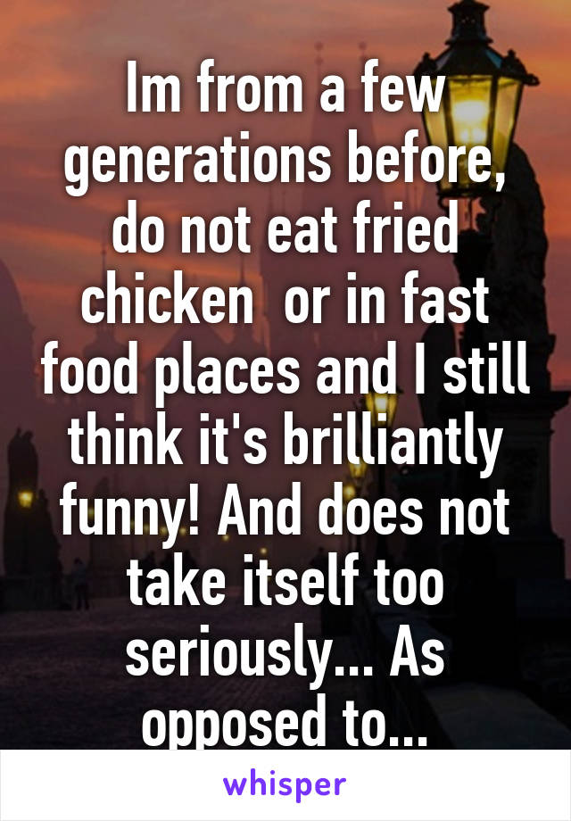 Im from a few generations before, do not eat fried chicken  or in fast food places and I still think it's brilliantly funny! And does not take itself too seriously... As opposed to...