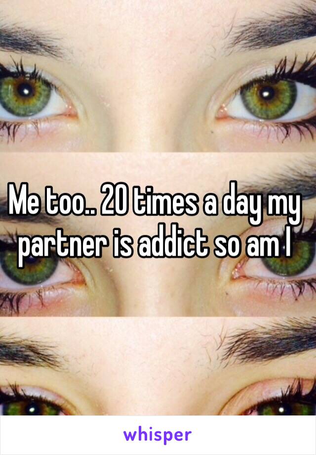 Me too.. 20 times a day my partner is addict so am I 