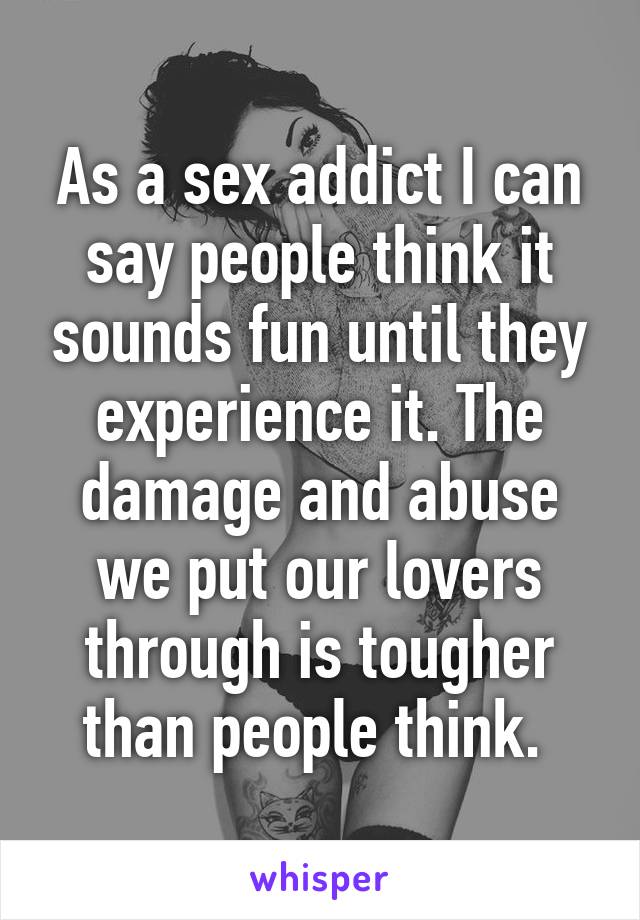 As a sex addict I can say people think it sounds fun until they experience it. The damage and abuse we put our lovers through is tougher than people think. 