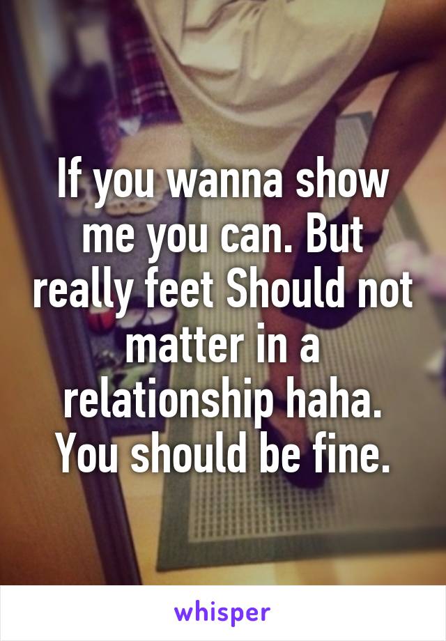 If you wanna show me you can. But really feet Should not matter in a relationship haha. You should be fine.