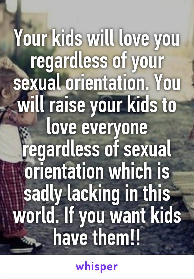 Your kids will love you regardless of your sexual orientation. You will raise your kids to love everyone regardless of sexual orientation which is sadly lacking in this world. If you want kids have them!!