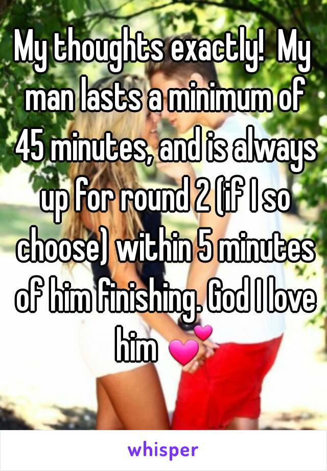 My thoughts exactly!  My man lasts a minimum of 45 minutes, and is always up for round 2 (if I so choose) within 5 minutes of him finishing. God I love him 💕 