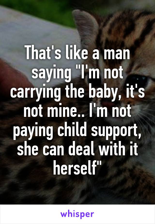 That's like a man saying "I'm not carrying the baby, it's not mine.. I'm not paying child support, she can deal with it herself"