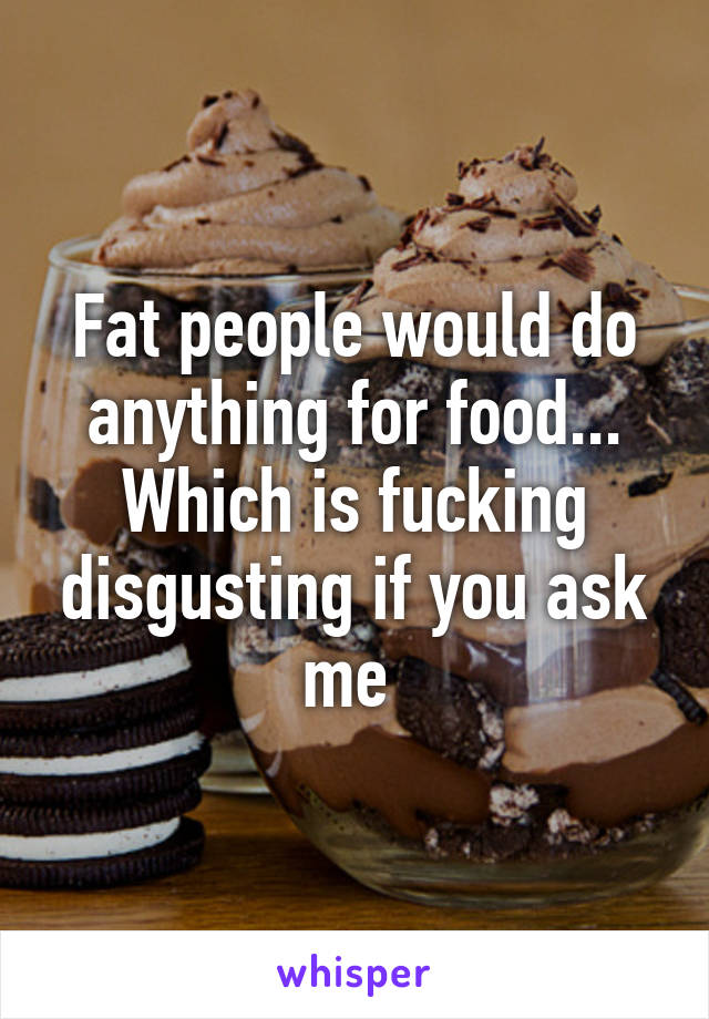 Fat people would do anything for food... Which is fucking disgusting if you ask me 