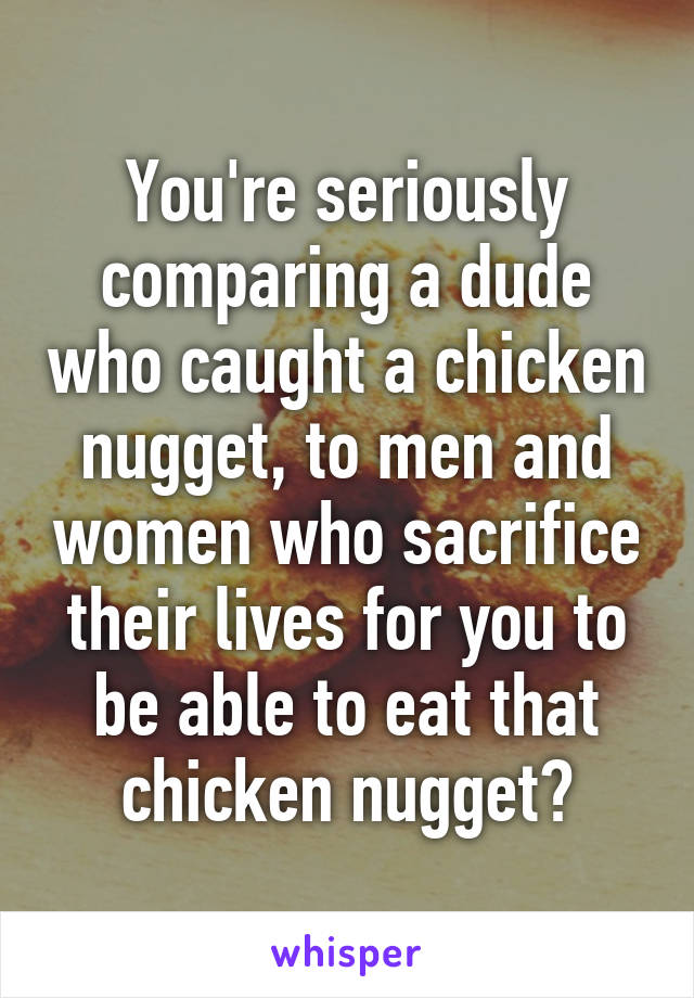 You're seriously comparing a dude who caught a chicken nugget, to men and women who sacrifice their lives for you to be able to eat that chicken nugget?