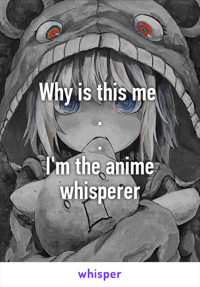 Why is this me 
.
.
I'm the anime whisperer