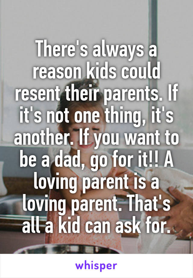 There's always a reason kids could resent their parents. If it's not one thing, it's another. If you want to be a dad, go for it!! A loving parent is a loving parent. That's all a kid can ask for.