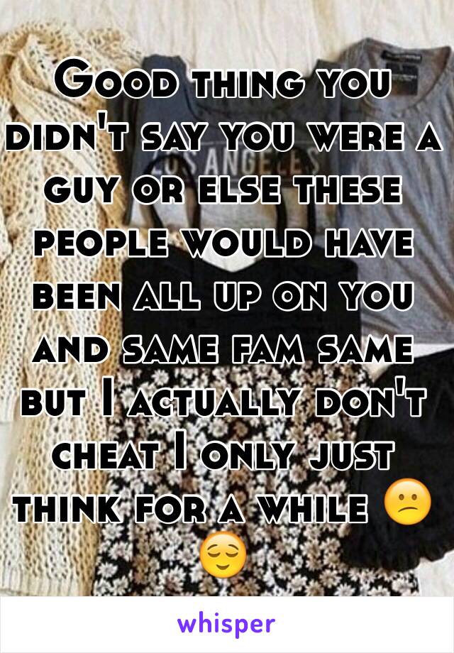 Good thing you didn't say you were a guy or else these people would have been all up on you and same fam same but I actually don't cheat I only just think for a while 😕😌