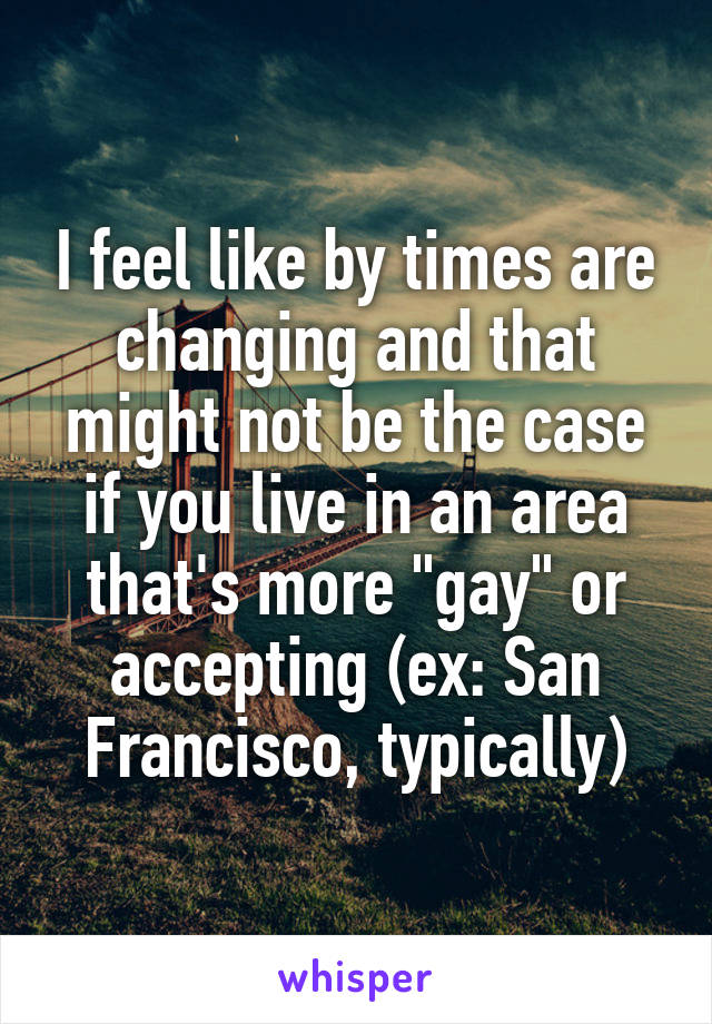 I feel like by times are changing and that might not be the case if you live in an area that's more "gay" or accepting (ex: San Francisco, typically)