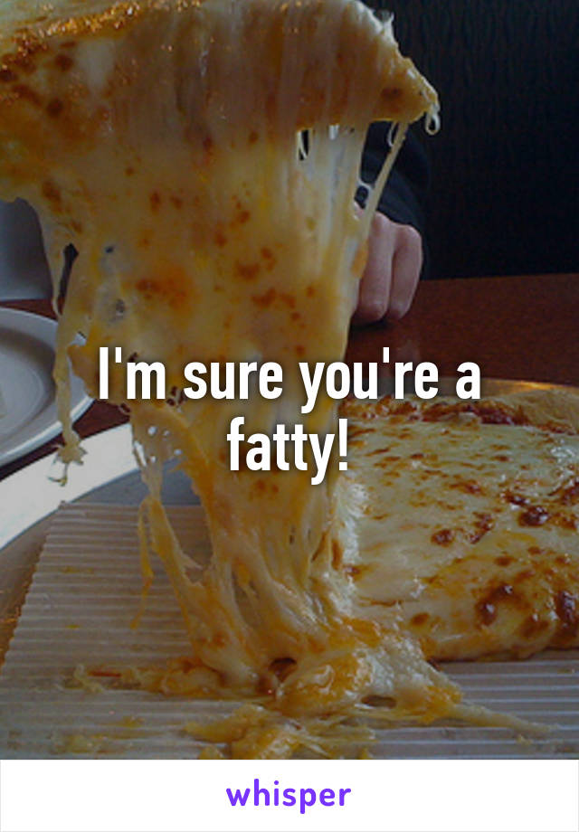 I'm sure you're a fatty!