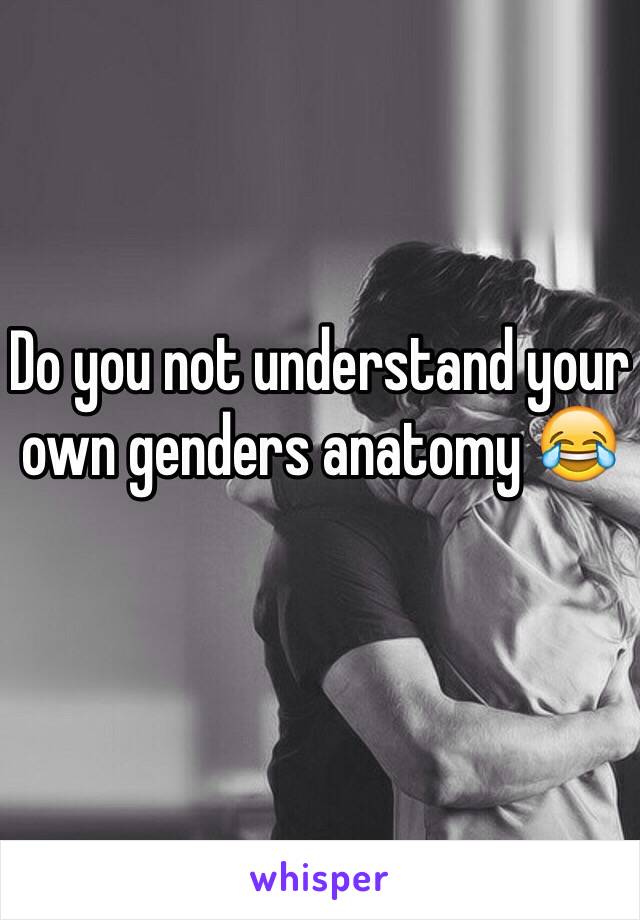 Do you not understand your own genders anatomy 😂