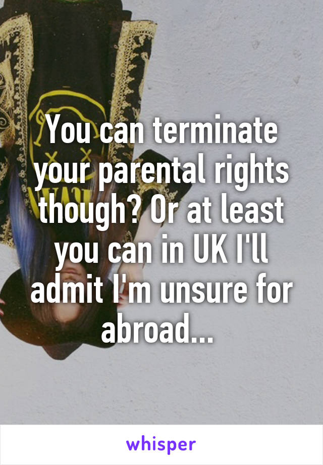 You can terminate your parental rights though? Or at least you can in UK I'll admit I'm unsure for abroad... 