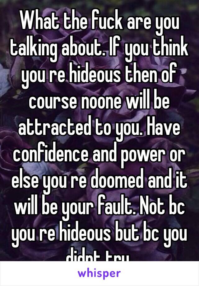 What the fuck are you talking about. If you think you re hideous then of course noone will be attracted to you. Have confidence and power or else you re doomed and it will be your fault. Not bc you re hideous but bc you didnt try.   