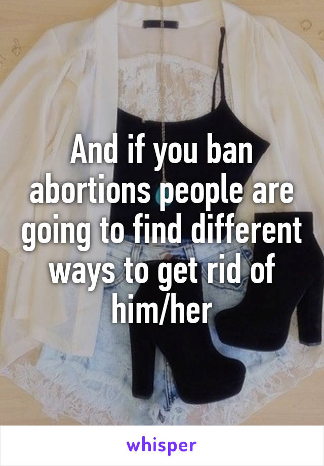 And if you ban abortions people are going to find different ways to get rid of him/her