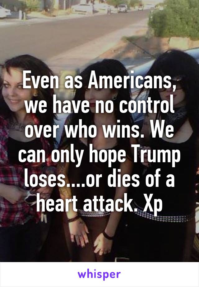 Even as Americans, we have no control over who wins. We can only hope Trump loses....or dies of a heart attack. Xp