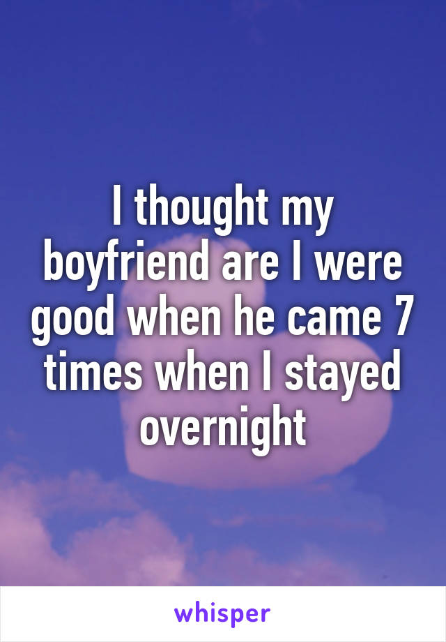 I thought my boyfriend are I were good when he came 7 times when I stayed overnight