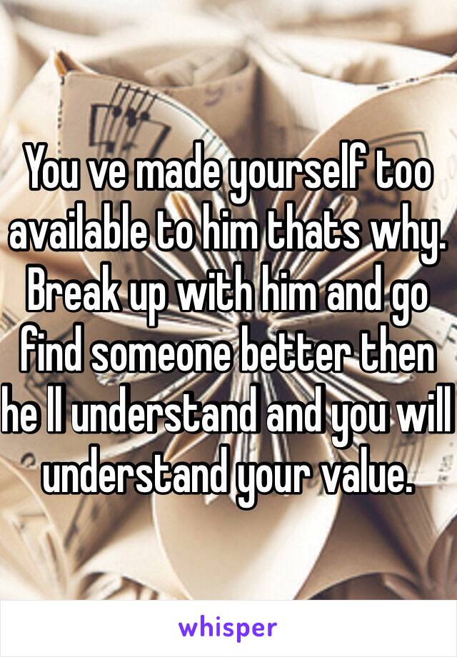 You ve made yourself too available to him thats why. Break up with him and go find someone better then he ll understand and you will understand your value.