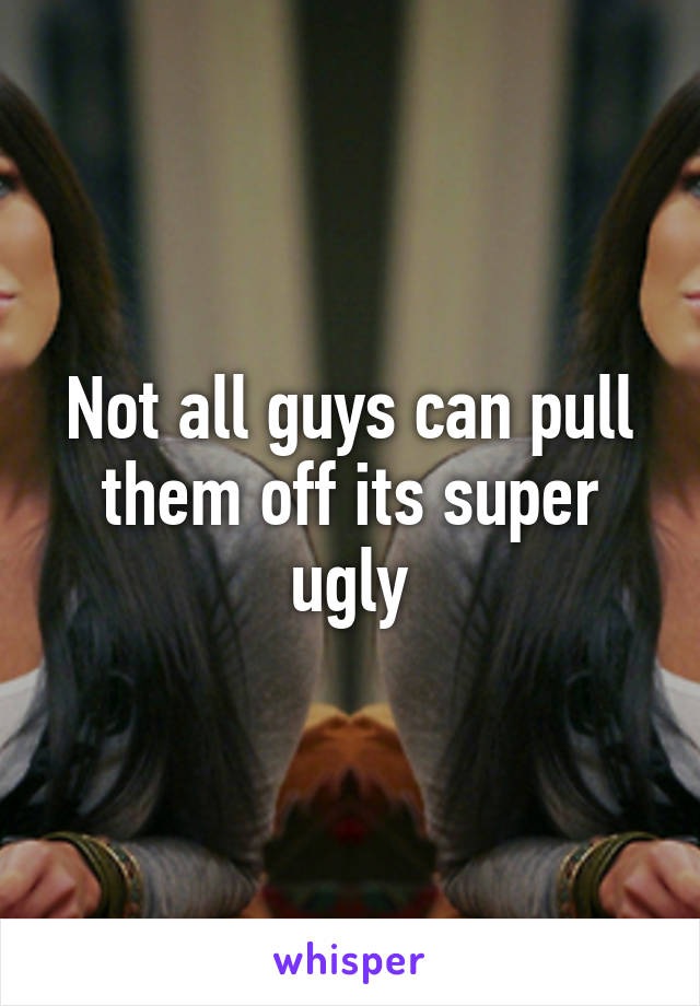 Not all guys can pull them off its super ugly