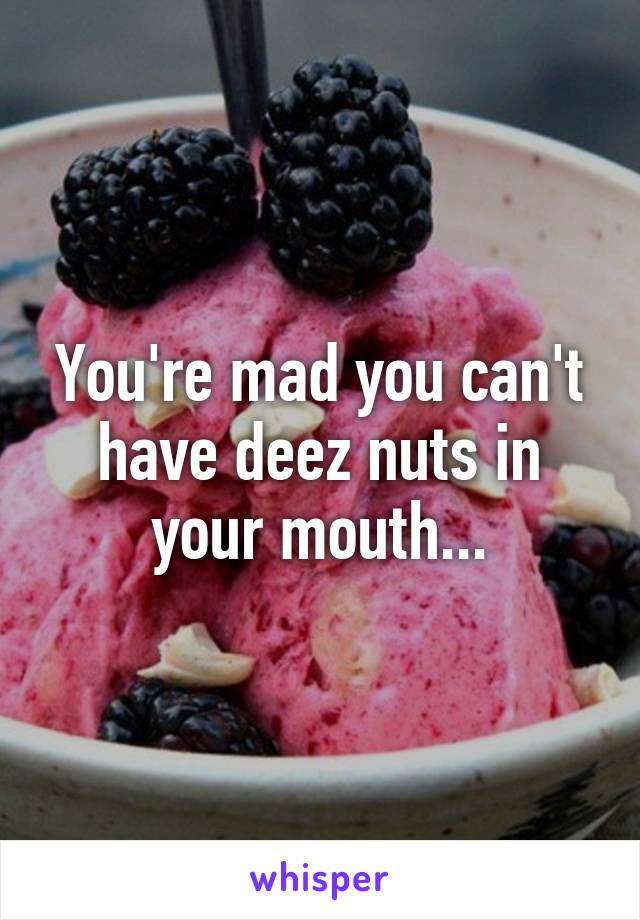 You're mad you can't have deez nuts in your mouth...