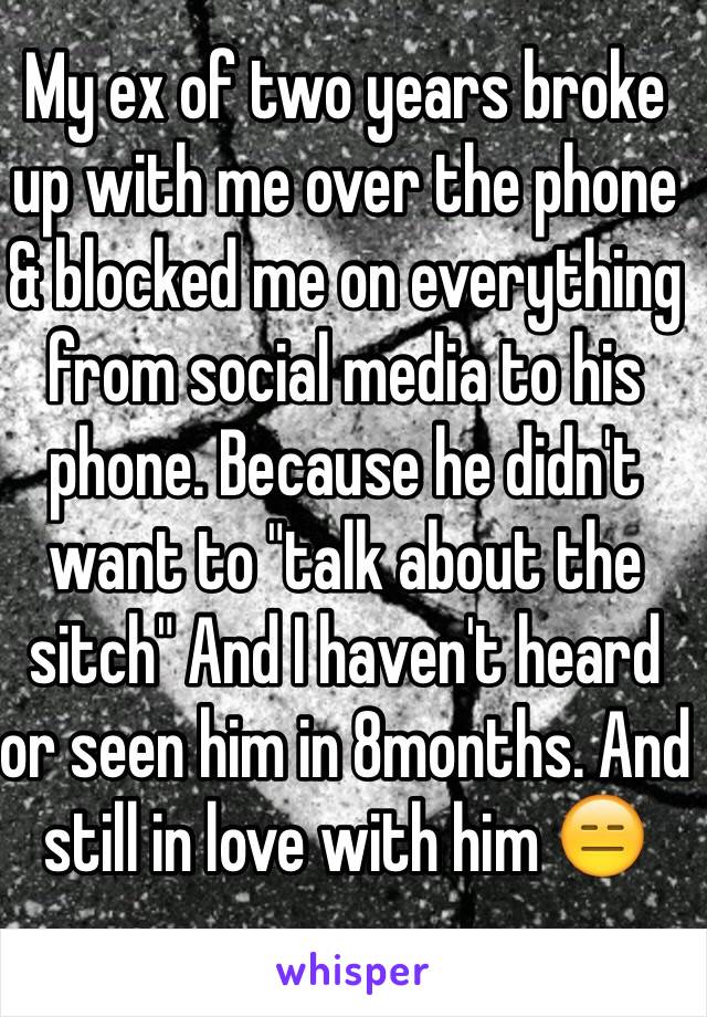 My ex of two years broke up with me over the phone & blocked me on everything from social media to his phone. Because he didn't want to "talk about the sitch" And I haven't heard or seen him in 8months. And still in love with him 😑