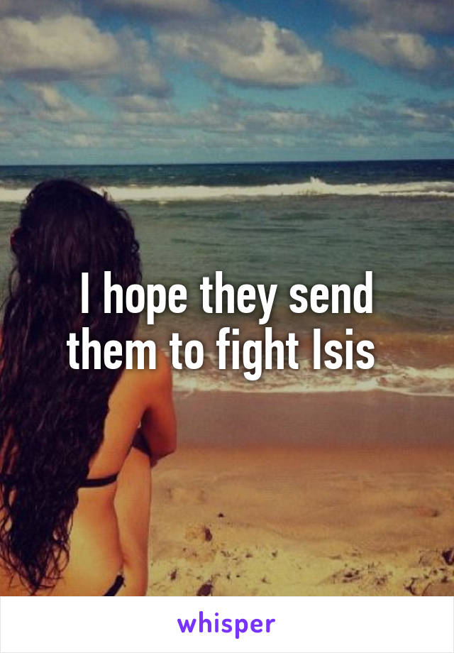 I hope they send them to fight Isis 