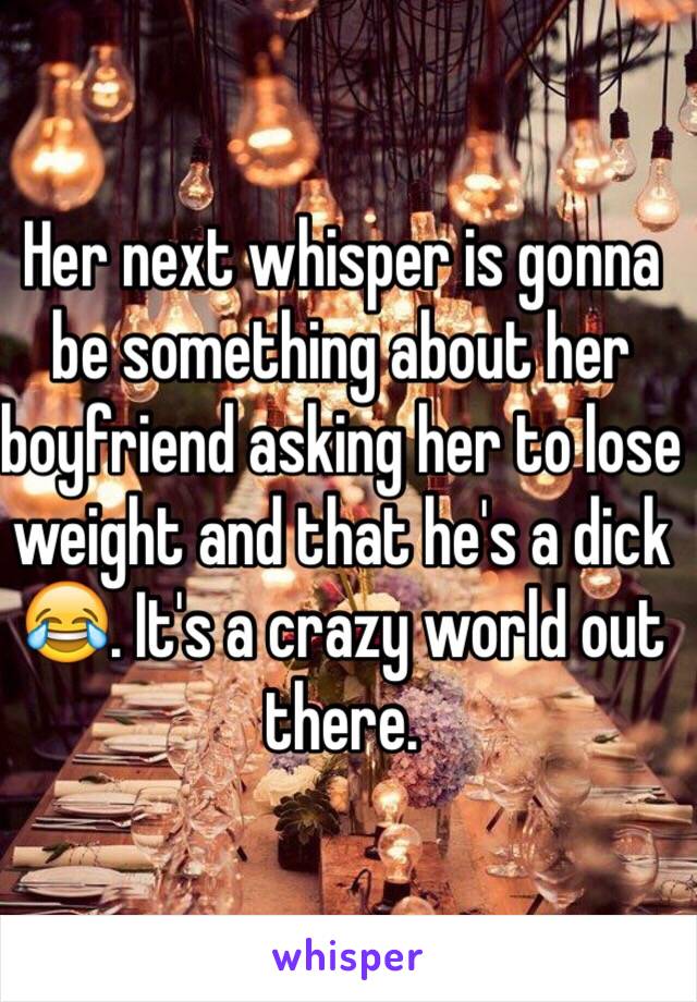 Her next whisper is gonna be something about her boyfriend asking her to lose weight and that he's a dick 😂. It's a crazy world out there.